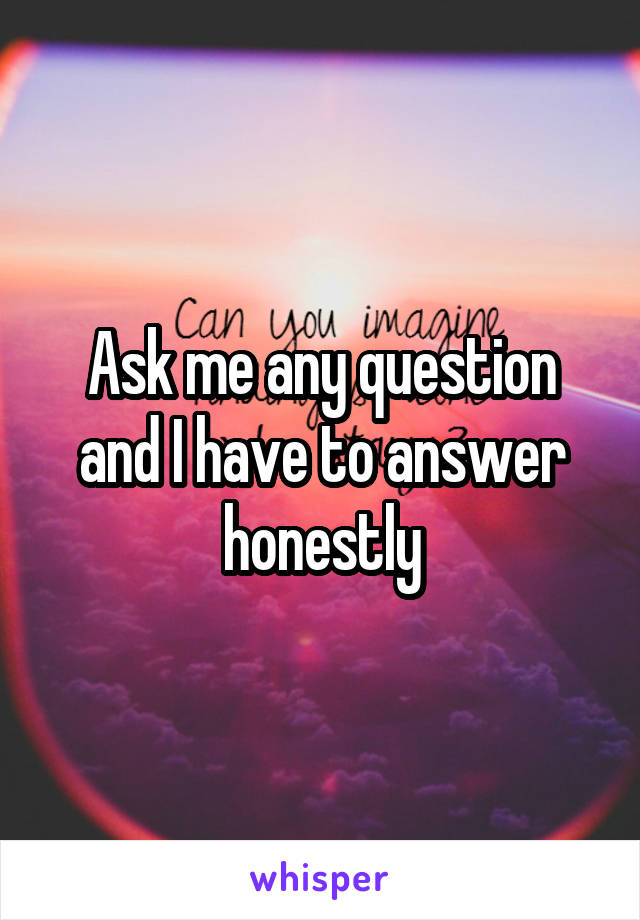 Ask me any question and I have to answer honestly