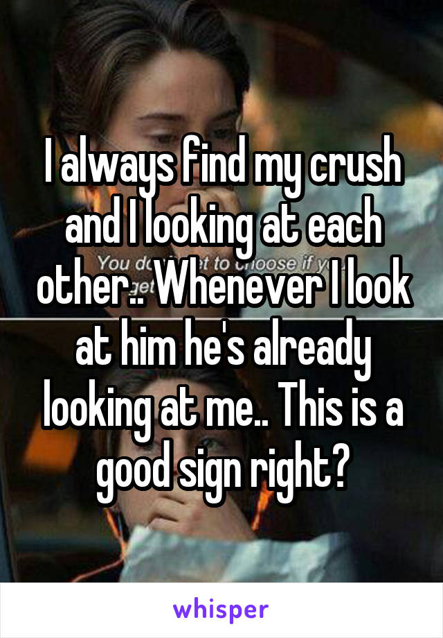 I always find my crush and I looking at each other.. Whenever I look at him he's already looking at me.. This is a good sign right?