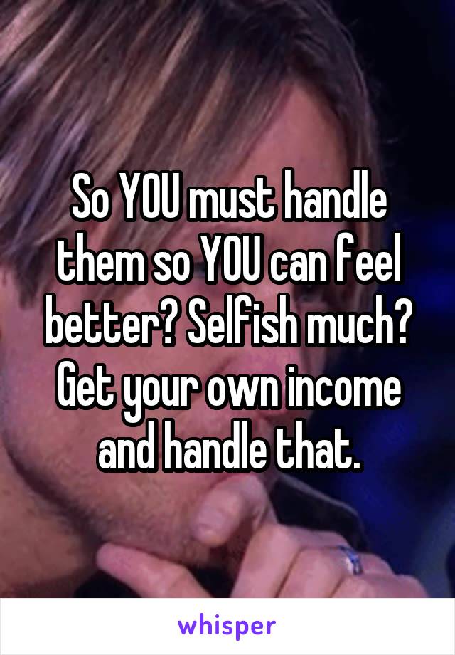 So YOU must handle them so YOU can feel better? Selfish much? Get your own income and handle that.