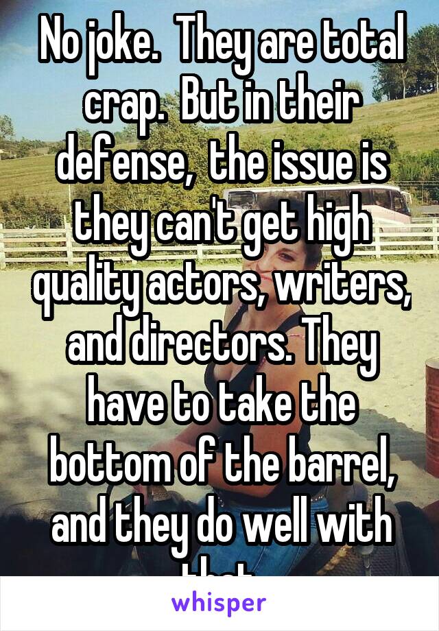 No joke.  They are total crap.  But in their defense,  the issue is they can't get high quality actors, writers, and directors. They have to take the bottom of the barrel, and they do well with that.