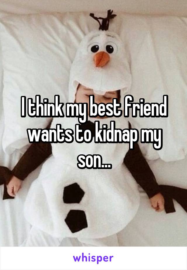 I think my best friend wants to kidnap my son...