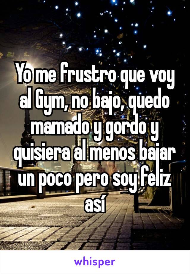 Yo me frustro que voy al Gym, no bajo, quedo mamado y gordo y quisiera al menos bajar un poco pero soy feliz así