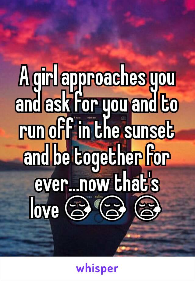 A girl approaches you and ask for you and to run off in the sunset and be together for ever...now that's love😪😪😪