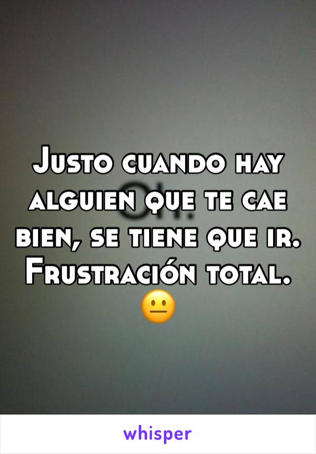 Justo cuando hay alguien que te cae bien, se tiene que ir. Frustración total. 😐