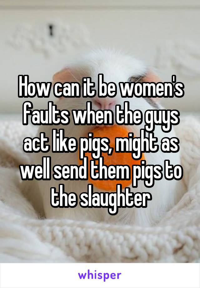 How can it be women's faults when the guys act like pigs, might as well send them pigs to the slaughter