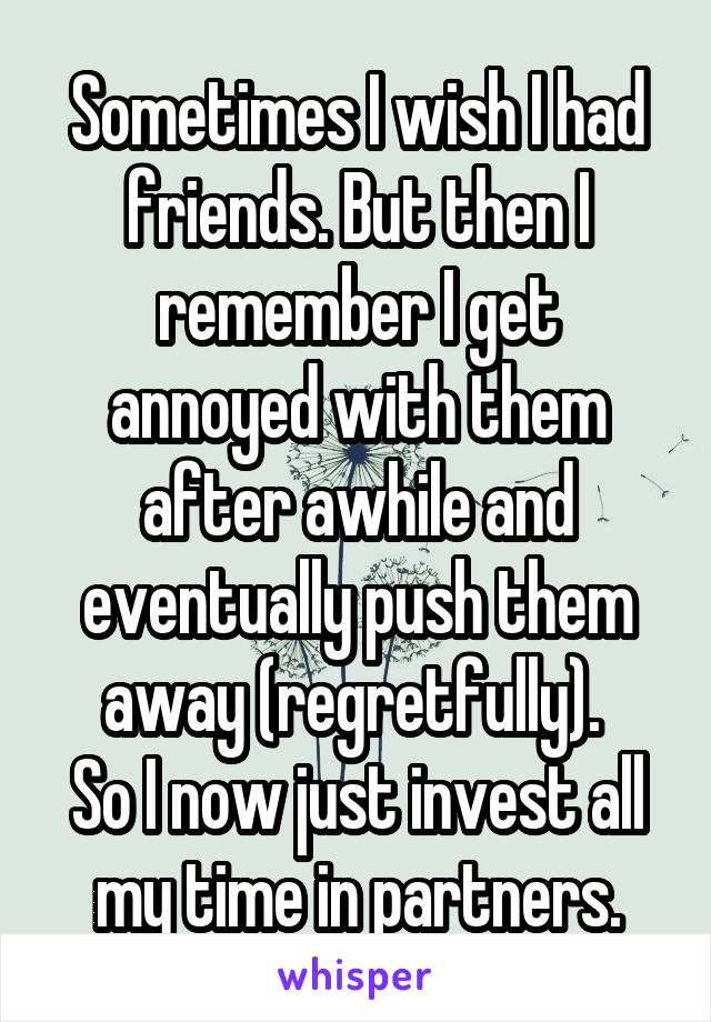 Sometimes I wish I had friends. But then I remember I get annoyed with them after awhile and eventually push them away (regretfully). 
So I now just invest all my time in partners.