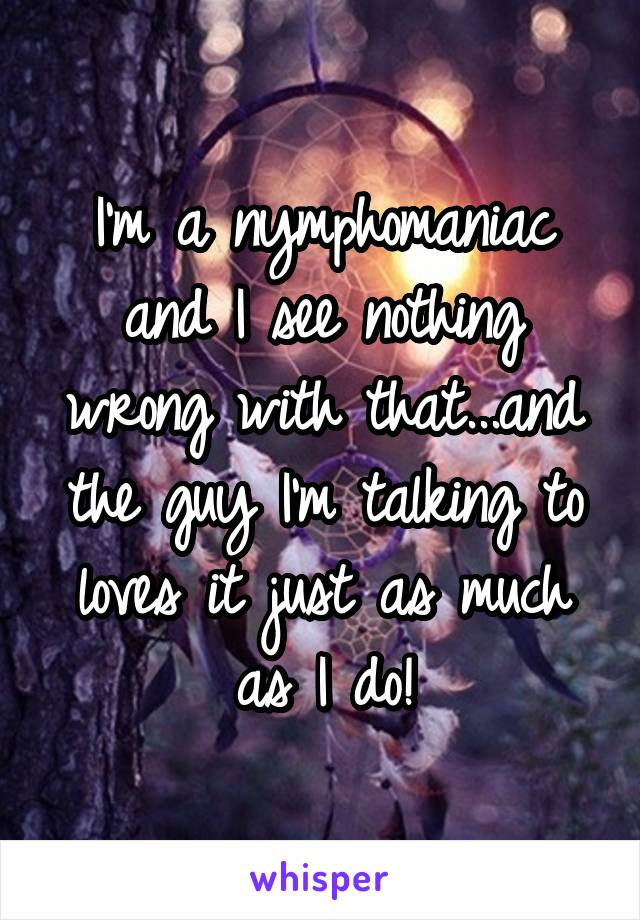 I'm a nymphomaniac and I see nothing wrong with that...and the guy I'm talking to loves it just as much as I do!