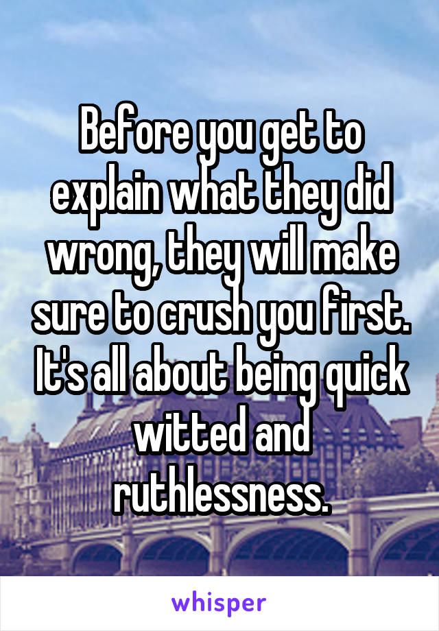 Before you get to explain what they did wrong, they will make sure to crush you first. It's all about being quick witted and ruthlessness.