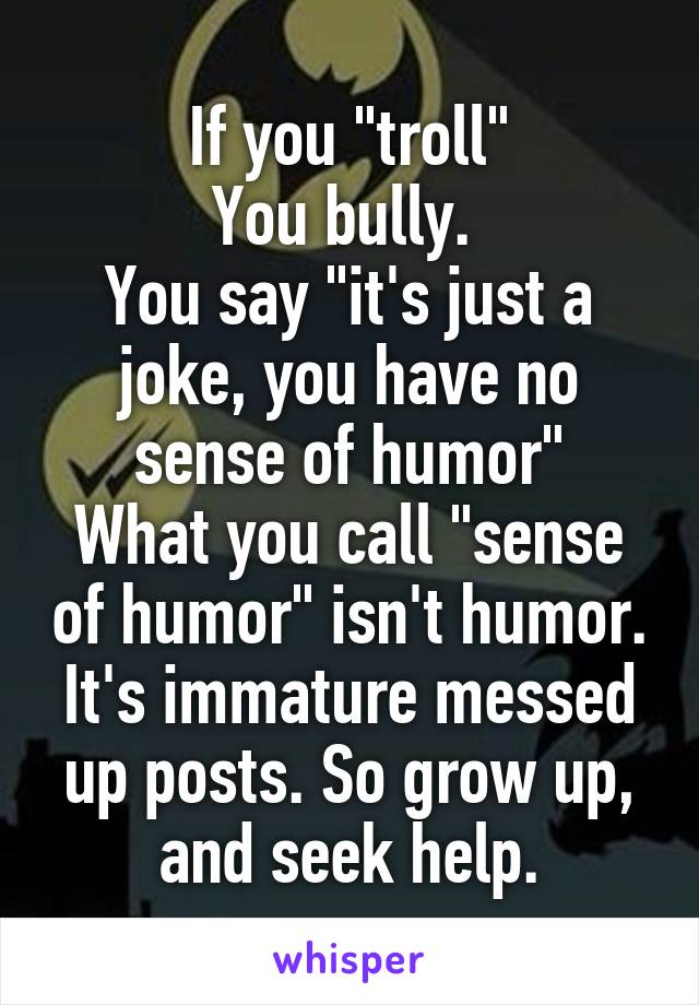 If you "troll"
You bully. 
You say "it's just a joke, you have no sense of humor"
What you call "sense of humor" isn't humor. It's immature messed up posts. So grow up, and seek help.