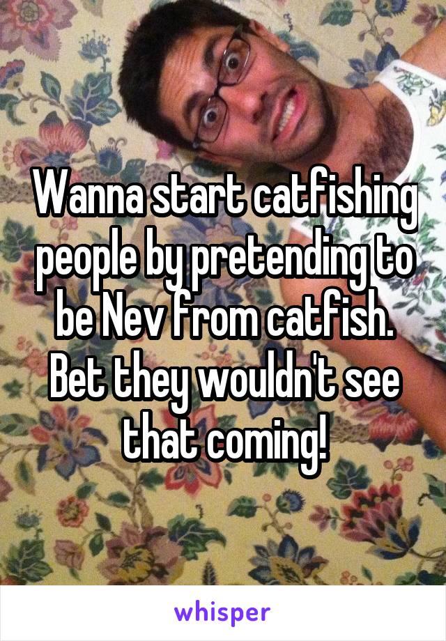 Wanna start catfishing people by pretending to be Nev from catfish. Bet they wouldn't see that coming!