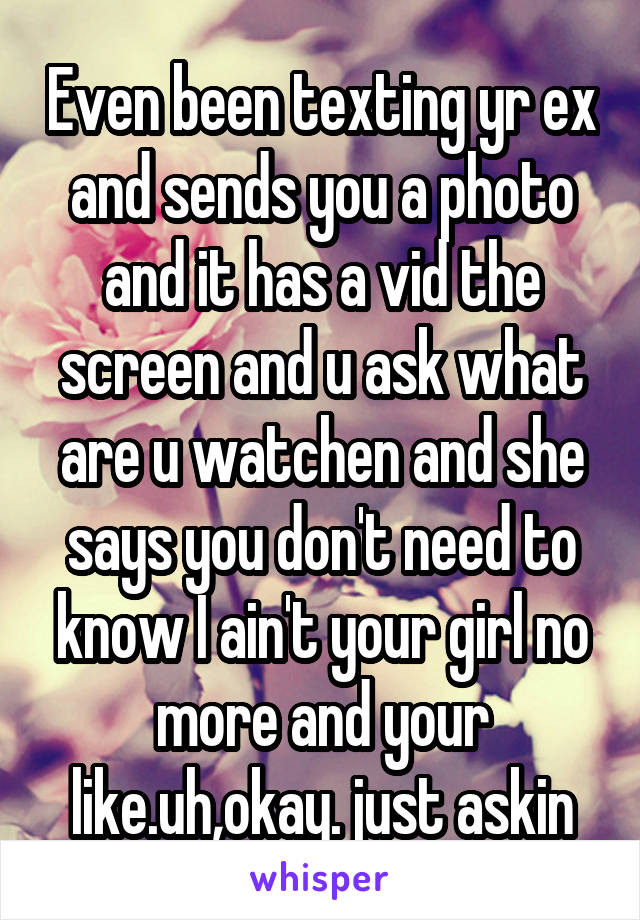 Even been texting yr ex and sends you a photo and it has a vid the screen and u ask what are u watchen and she says you don't need to know I ain't your girl no more and your like.uh,okay. just askin