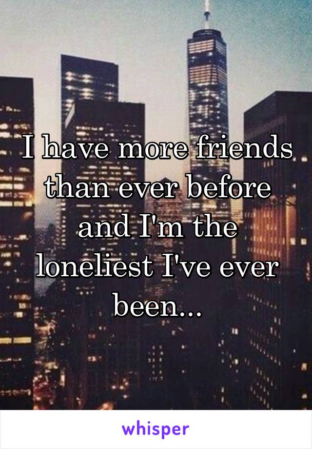 I have more friends than ever before and I'm the loneliest I've ever been...