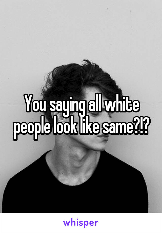 You saying all white people look like same?!?