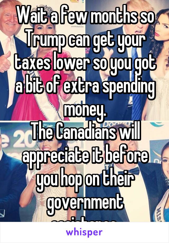 Wait a few months so Trump can get your taxes lower so you got a bit of extra spending money.
The Canadians will appreciate it before you hop on their government assistance.