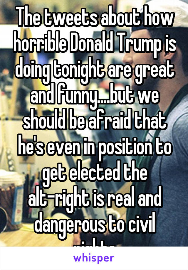 The tweets about how horrible Donald Trump is doing tonight are great and funny....but we should be afraid that he's even in position to get elected the alt-right is real and dangerous to civil rights