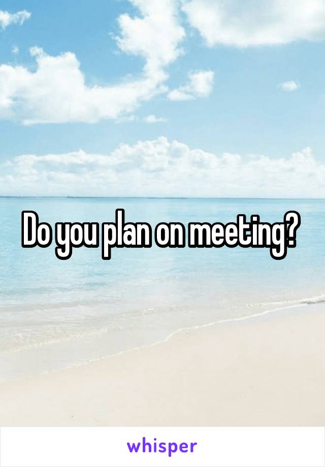 Do you plan on meeting? 