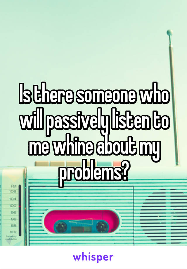 Is there someone who will passively listen to me whine about my problems?