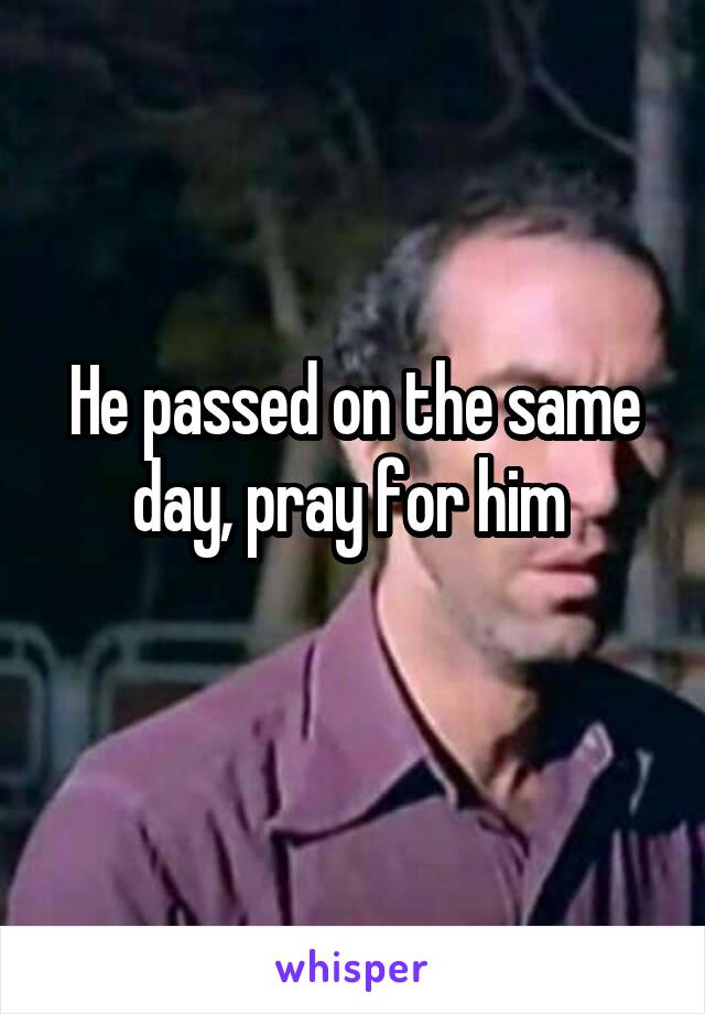 He passed on the same day, pray for him 
