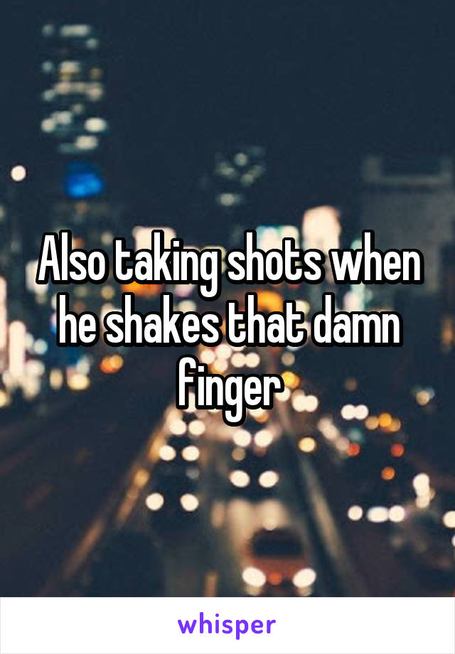 Also taking shots when he shakes that damn finger