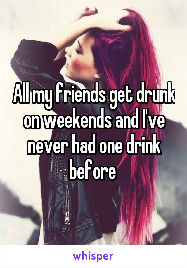 All my friends get drunk on weekends and I've never had one drink before 