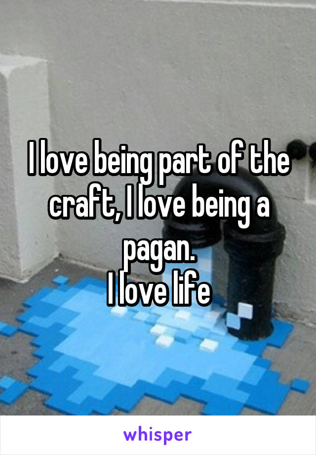 I love being part of the craft, I love being a pagan.
I love life