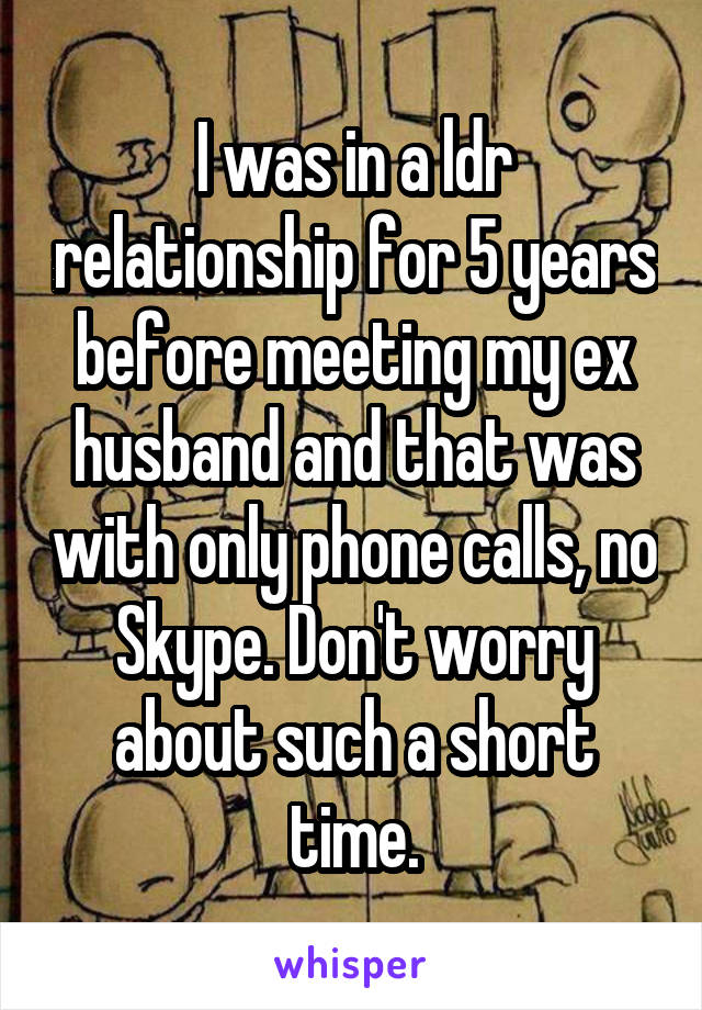 I was in a ldr relationship for 5 years before meeting my ex husband and that was with only phone calls, no Skype. Don't worry about such a short time.