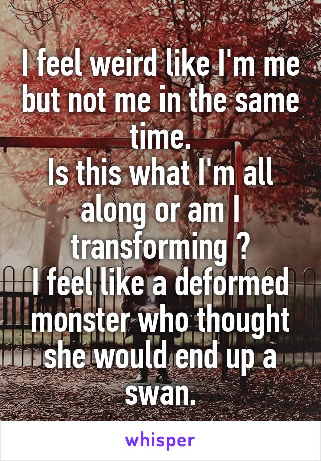 I feel weird like I'm me but not me in the same time.
Is this what I'm all along or am I transforming ?
I feel like a deformed monster who thought she would end up a swan.