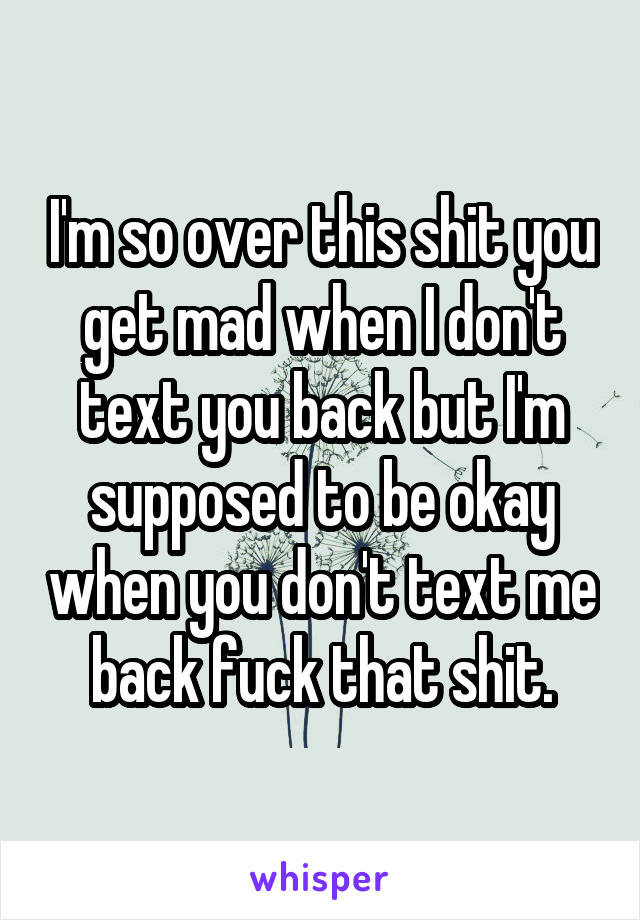 I'm so over this shit you get mad when I don't text you back but I'm supposed to be okay when you don't text me back fuck that shit.