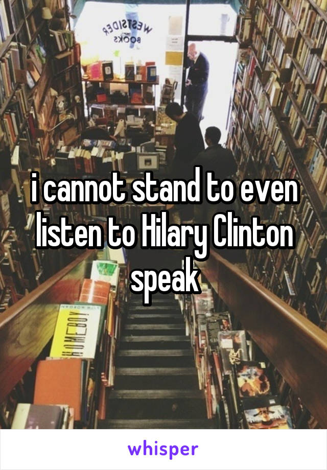 i cannot stand to even listen to Hilary Clinton speak