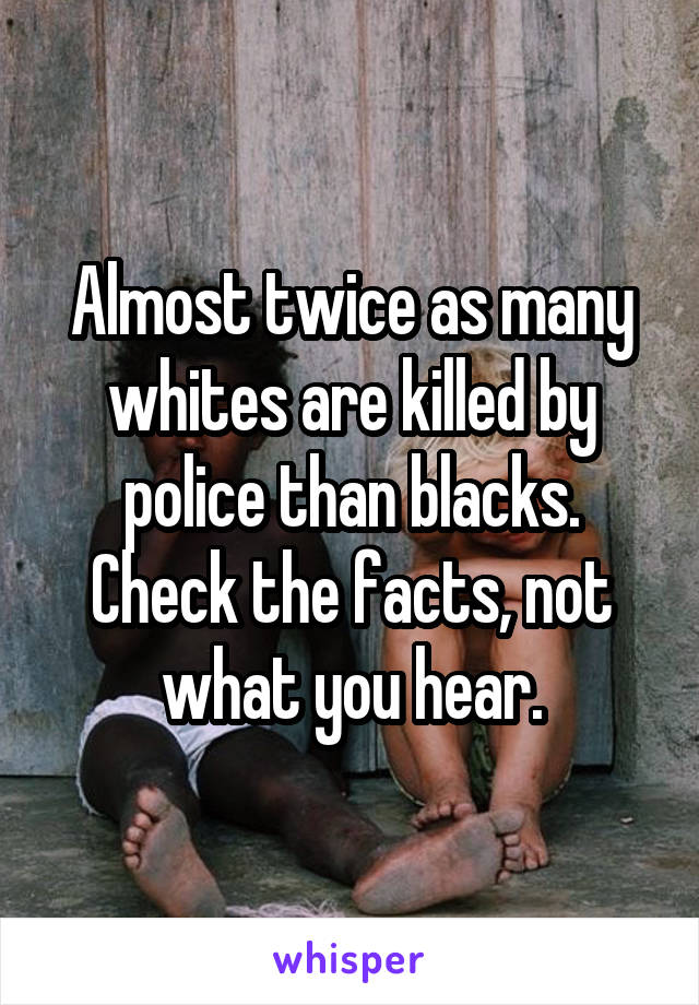 Almost twice as many whites are killed by police than blacks.
Check the facts, not what you hear.