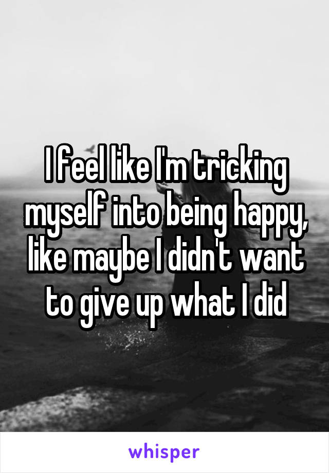 I feel like I'm tricking myself into being happy, like maybe I didn't want to give up what I did