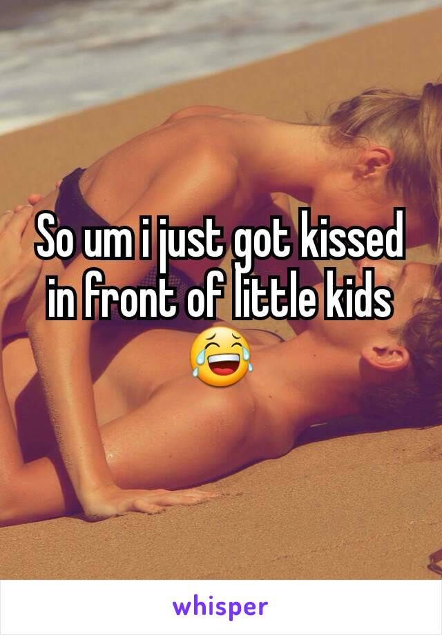 So um i just got kissed in front of little kids😂