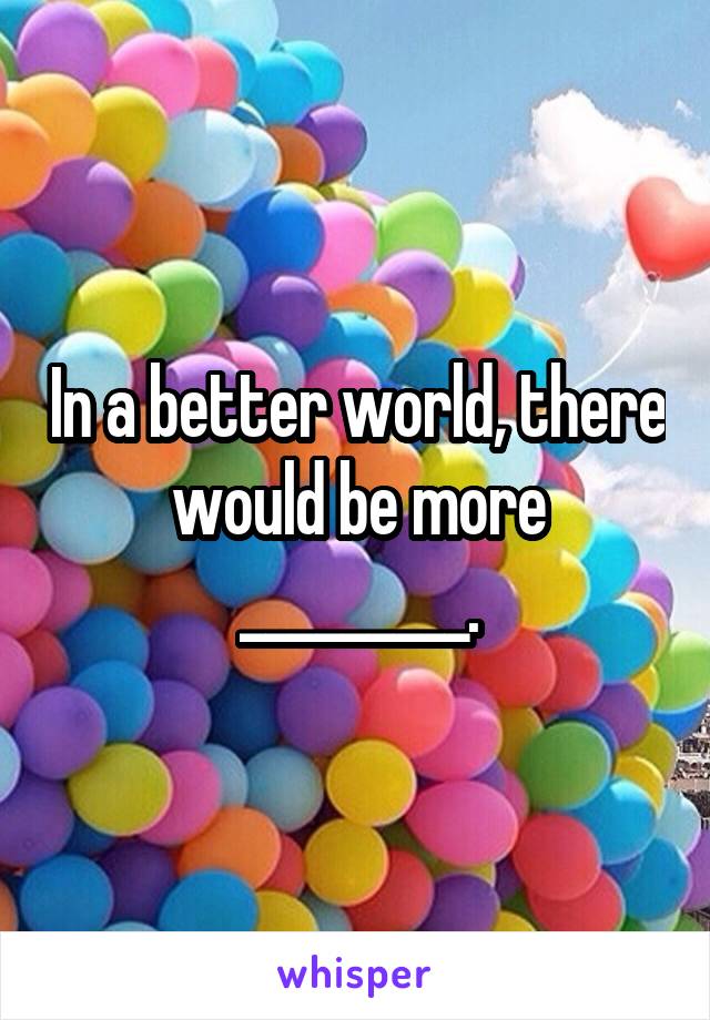 In a better world, there would be more _________.