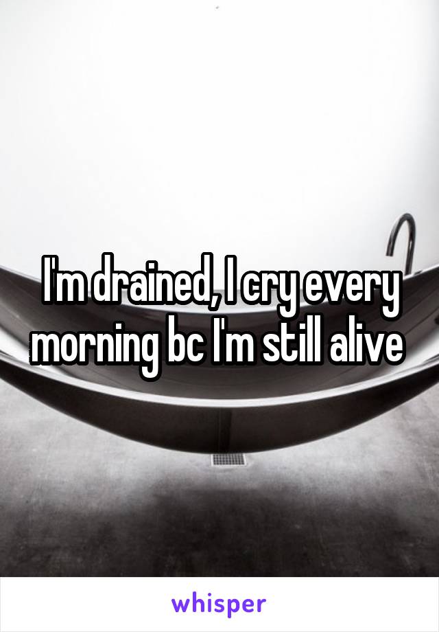 I'm drained, I cry every morning bc I'm still alive 