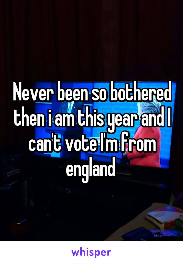 Never been so bothered then i am this year and I can't vote I'm from england 