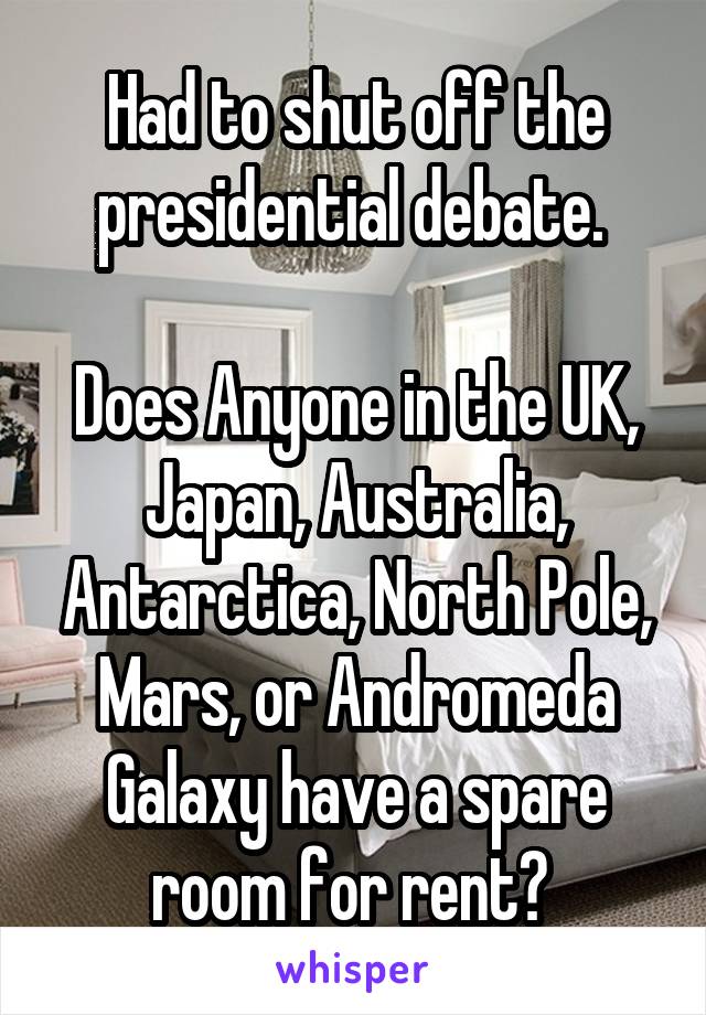 Had to shut off the presidential debate. 

Does Anyone in the UK, Japan, Australia, Antarctica, North Pole, Mars, or Andromeda Galaxy have a spare room for rent? 