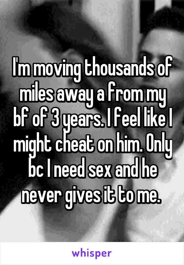 I'm moving thousands of miles away a from my bf of 3 years. I feel like I might cheat on him. Only bc I need sex and he never gives it to me. 