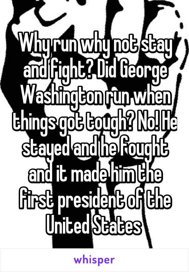 Why run why not stay and fight? Did George Washington run when things got tough? No! He stayed and he fought and it made him the first president of the United States 