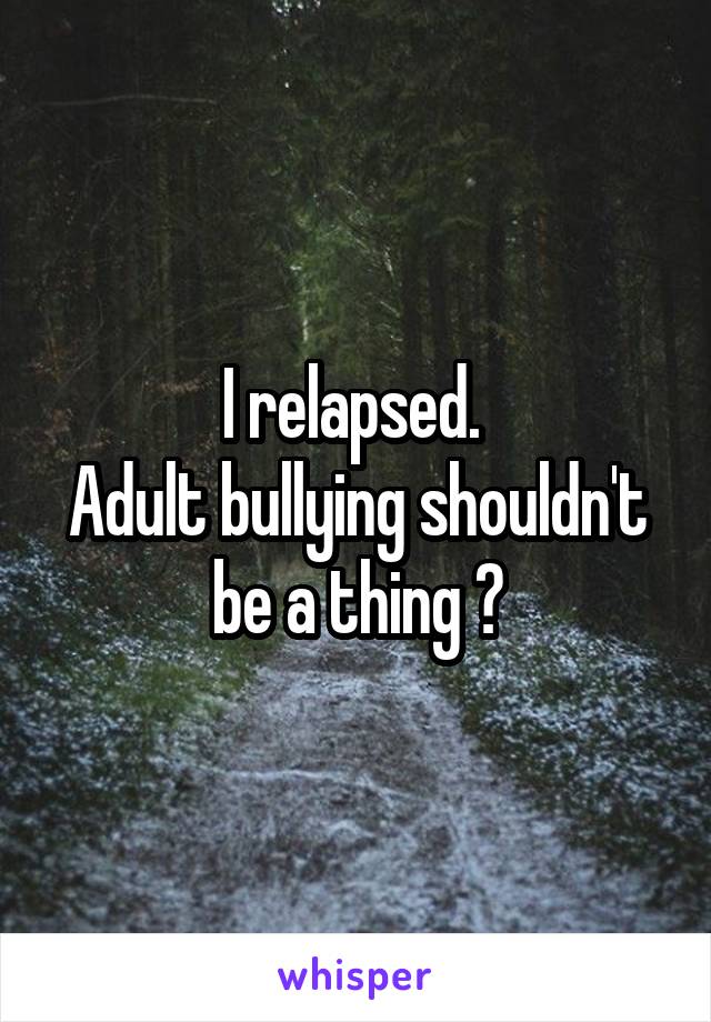 I relapsed. 
Adult bullying shouldn't be a thing 😢