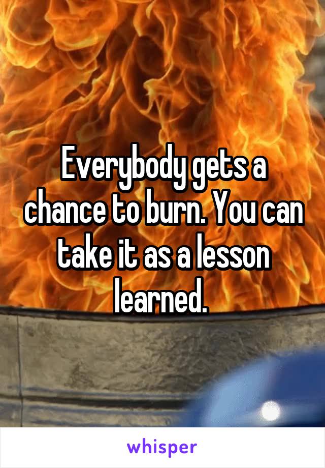 Everybody gets a chance to burn. You can take it as a lesson learned. 