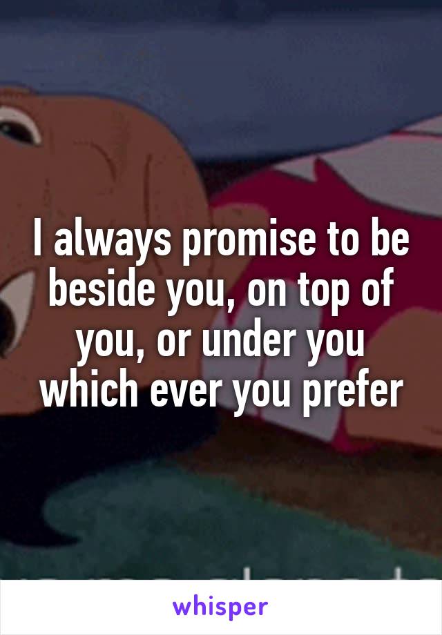 I always promise to be beside you, on top of you, or under you which ever you prefer