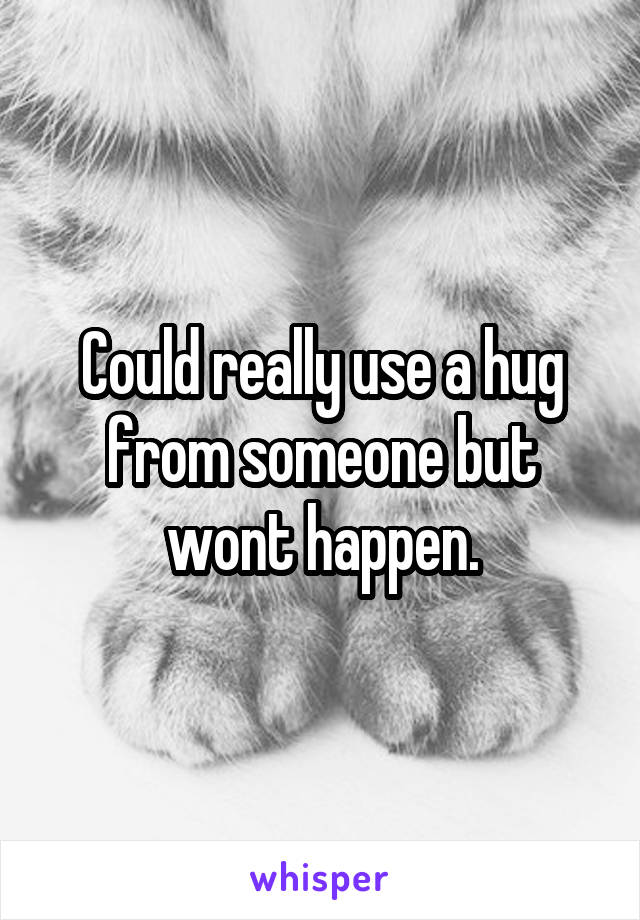 Could really use a hug from someone but wont happen.