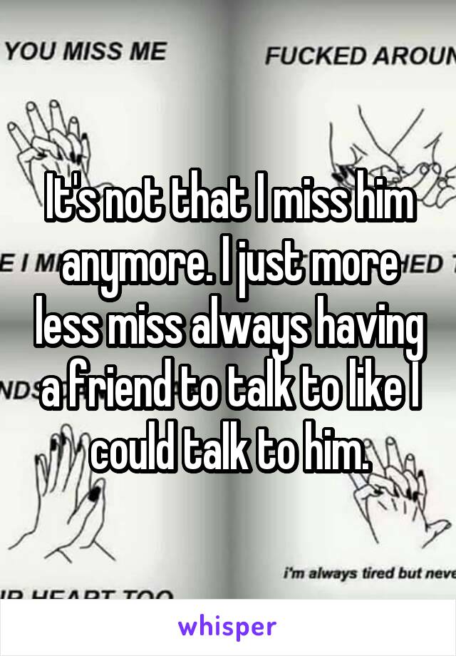 It's not that I miss him anymore. I just more less miss always having a friend to talk to like I could talk to him.