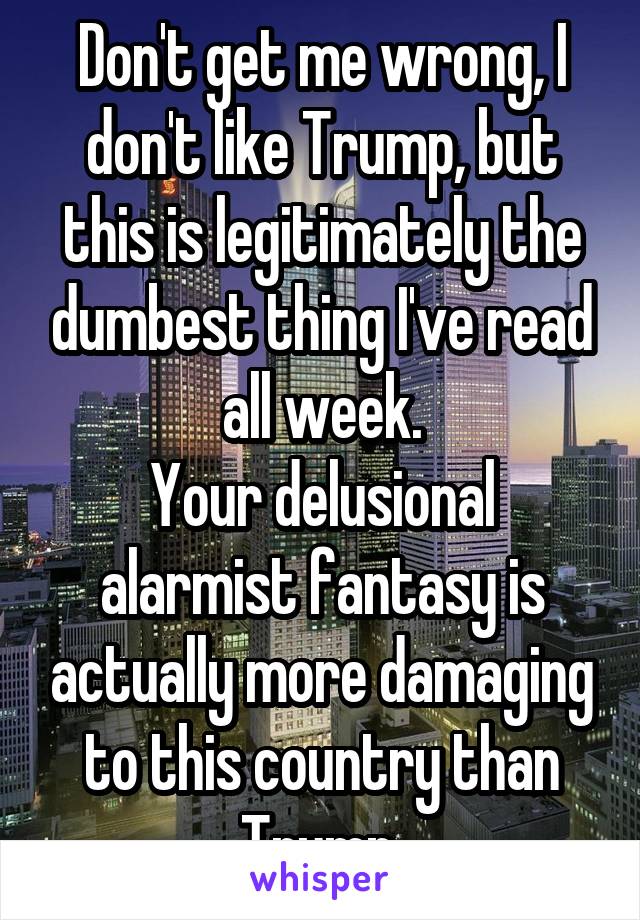 Don't get me wrong, I don't like Trump, but this is legitimately the dumbest thing I've read all week.
Your delusional alarmist fantasy is actually more damaging to this country than Trump.