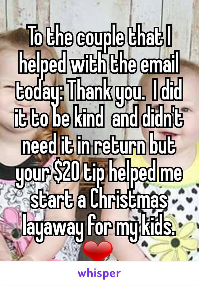 To the couple that I helped with the email today: Thank you.  I did it to be kind  and didn't need it in return but your $20 tip helped me start a Christmas layaway for my kids. ❤ 