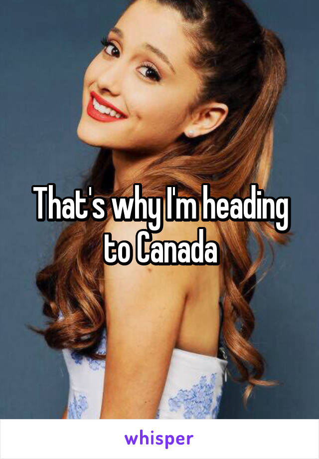 That's why I'm heading to Canada