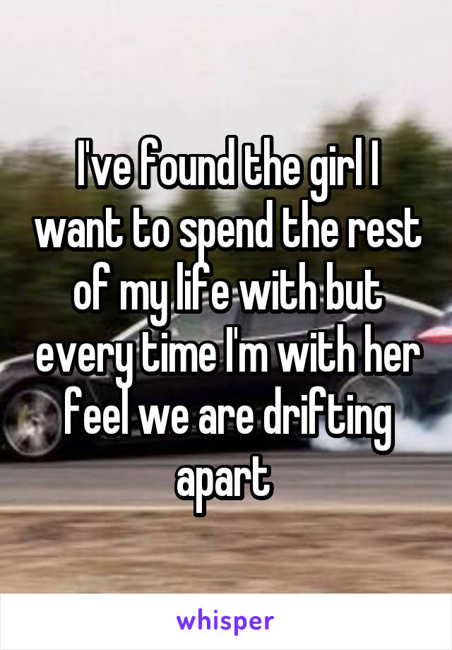 I've found the girl I want to spend the rest of my life with but every time I'm with her feel we are drifting apart 