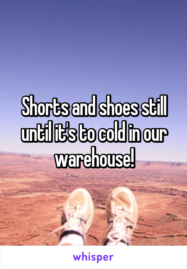 Shorts and shoes still until it's to cold in our warehouse!