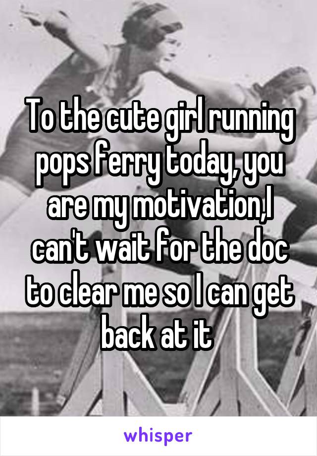 To the cute girl running pops ferry today, you are my motivation,I can't wait for the doc to clear me so I can get back at it 