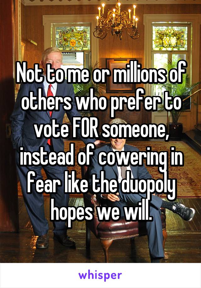 Not to me or millions of others who prefer to vote FOR someone, instead of cowering in fear like the duopoly hopes we will.